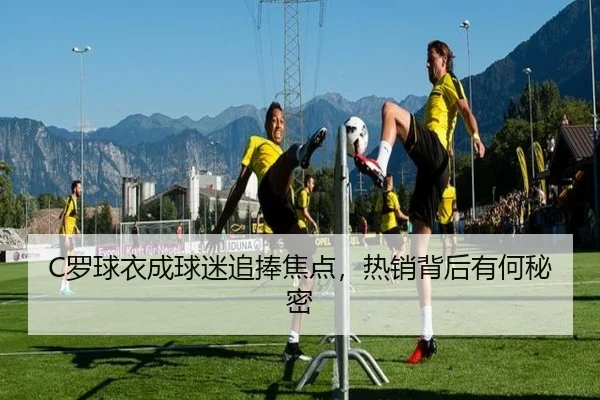 C罗球衣成球迷追捧焦点,热销背后有何秘密